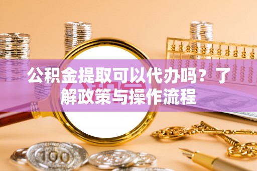 抚顺公积金提取可以代办吗？了解政策与操作流程