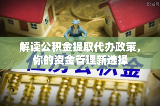 抚顺解读公积金提取代办政策，你的资金管理新选择