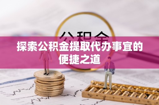 抚顺探索公积金提取代办事宜的便捷之道