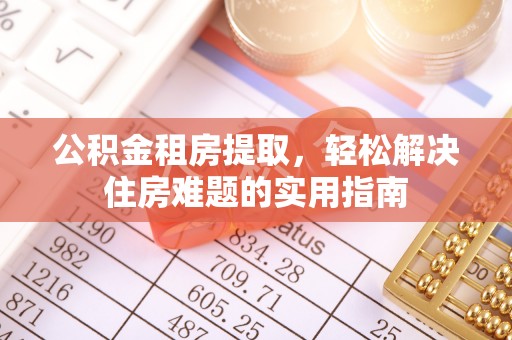 抚顺公积金租房提取，轻松解决住房难题的实用指南