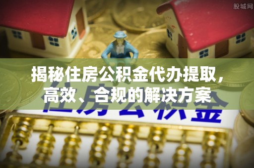 抚顺揭秘住房公积金代办提取，高效、合规的解决方案