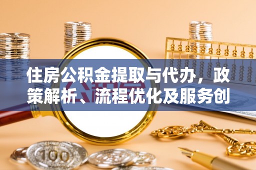 抚顺住房公积金提取与代办，政策解析、流程优化及服务创新