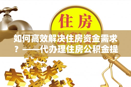 抚顺如何高效解决住房资金需求？——代办理住房公积金提取服务全解析