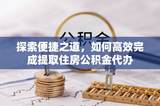 抚顺探索便捷之道，如何高效完成提取住房公积金代办