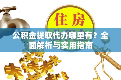 抚顺公积金提取代办哪里有？全面解析与实用指南