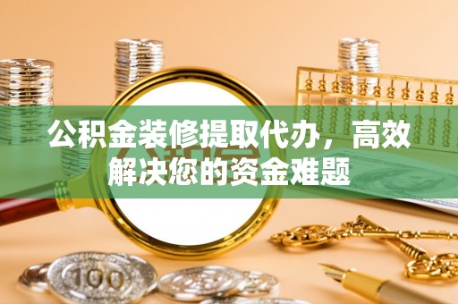 抚顺公积金装修提取代办，高效解决您的资金难题