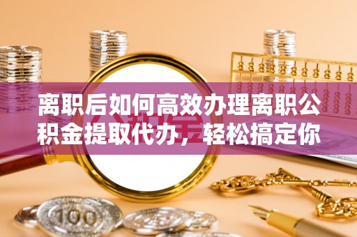抚顺离职后如何高效办理离职公积金提取代办，轻松搞定你的公积金