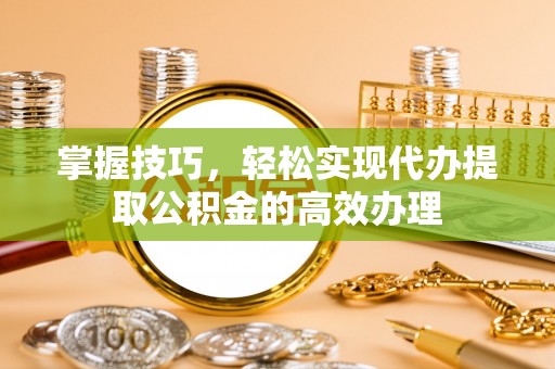 抚顺掌握技巧，轻松实现代办提取公积金的高效办理