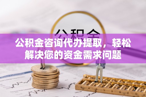 抚顺公积金咨询代办提取，轻松解决您的资金需求问题
