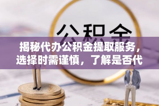 抚顺揭秘代办公积金提取服务，选择时需谨慎，了解是否代办公积金提取可靠吗？
