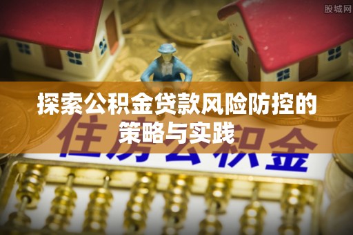 抚顺探索公积金贷款风险防控的策略与实践