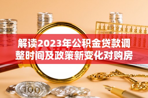 抚顺解读2023年公积金贷款调整时间及政策新变化对购房的影响