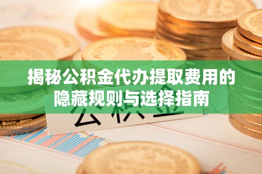 抚顺揭秘公积金代办提取费用的隐藏规则与选择指南
