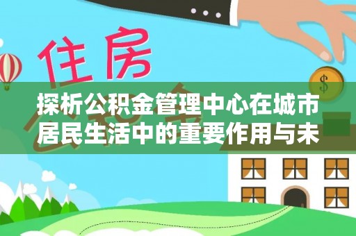 抚顺探析公积金管理中心在城市居民生活中的重要作用与未来发展趋势