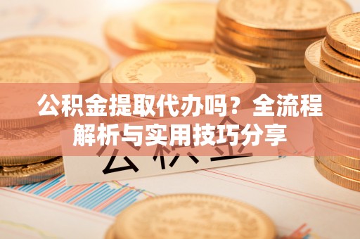 抚顺公积金提取代办吗？全流程解析与实用技巧分享