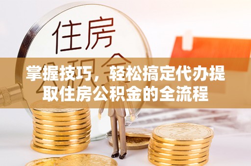 抚顺掌握技巧，轻松搞定代办提取住房公积金的全流程