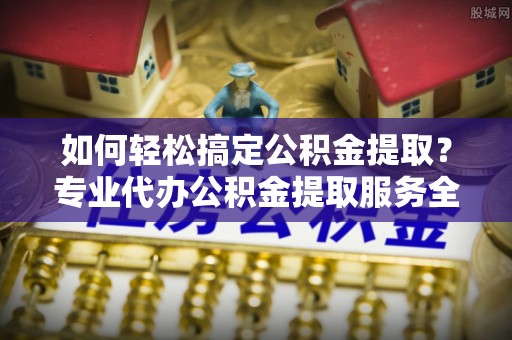 抚顺如何轻松搞定公积金提取？专业代办公积金提取服务全解析