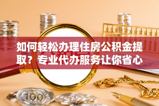 抚顺如何轻松办理住房公积金提取？专业代办服务让你省心无忧