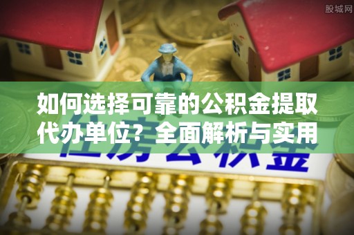 抚顺如何选择可靠的公积金提取代办单位？全面解析与实用建议