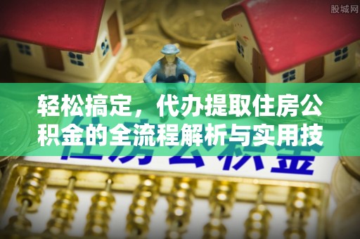 抚顺轻松搞定，代办提取住房公积金的全流程解析与实用技巧