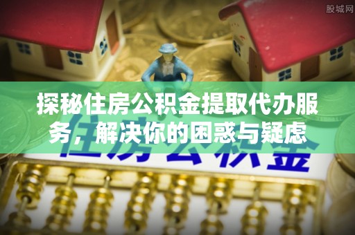 抚顺探秘住房公积金提取代办服务，解决你的困惑与疑虑