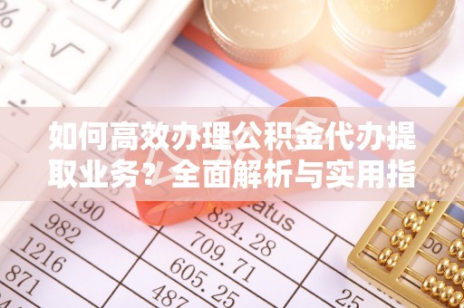 抚顺如何高效办理公积金代办提取业务？全面解析与实用指南