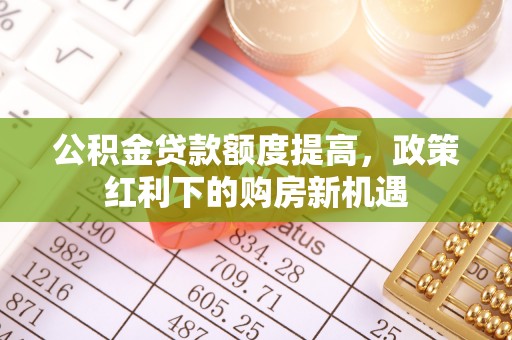 抚顺公积金贷款额度提高，政策红利下的购房新机遇