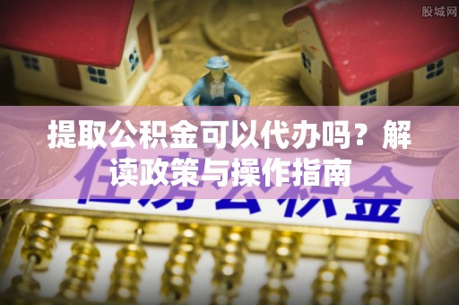 抚顺提取公积金可以代办吗？解读政策与操作指南
