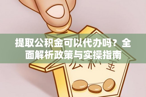 抚顺提取公积金可以代办吗？全面解析政策与实操指南