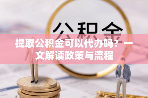抚顺提取公积金可以代办吗？一文解读政策与流程