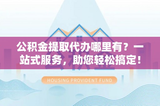 抚顺公积金提取代办哪里有？一站式服务，助您轻松搞定！