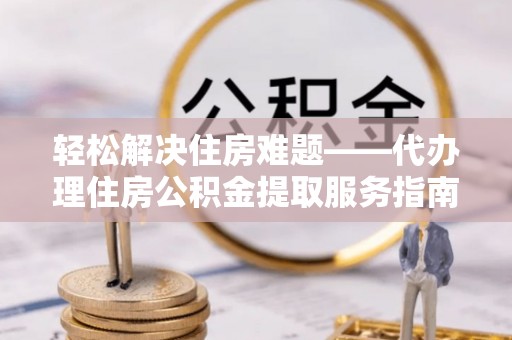 抚顺轻松解决住房难题——代办理住房公积金提取服务指南