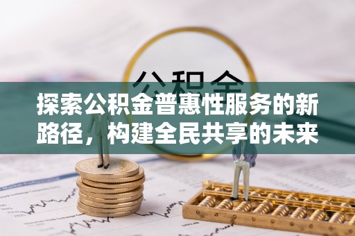 抚顺探索公积金普惠性服务的新路径，构建全民共享的未来