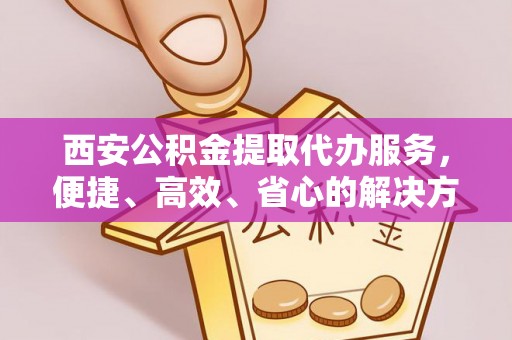 抚顺西安公积金提取代办服务，便捷、高效、省心的解决方案