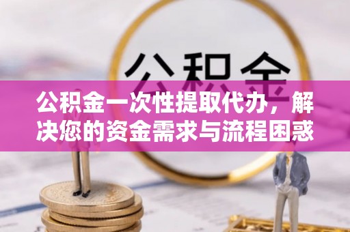 抚顺公积金一次性提取代办，解决您的资金需求与流程困惑