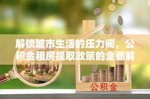 抚顺解锁城市生活的压力阀，公积金租房提取政策的全面解析与实践指南