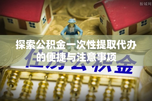 抚顺探索公积金一次性提取代办的便捷与注意事项