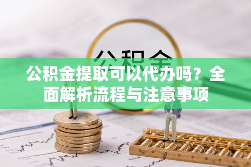 抚顺公积金提取可以代办吗？全面解析流程与注意事项