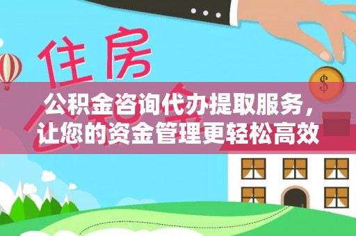 抚顺公积金咨询代办提取服务，让您的资金管理更轻松高效