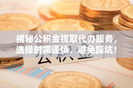抚顺揭秘公积金提取代办服务，选择时需谨慎，避免踩坑！