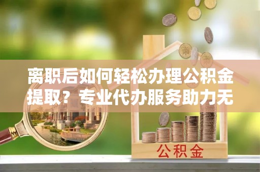 抚顺离职后如何轻松办理公积金提取？专业代办服务助力无忧