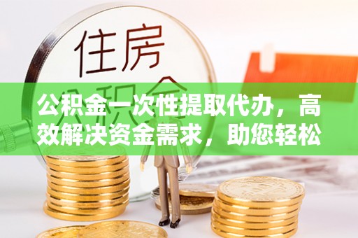 抚顺公积金一次性提取代办，高效解决资金需求，助您轻松应对生活难题
