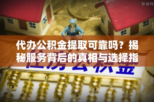 抚顺代办公积金提取可靠吗？揭秘服务背后的真相与选择指南