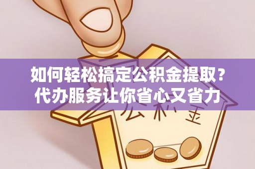 抚顺如何轻松搞定公积金提取？代办服务让你省心又省力