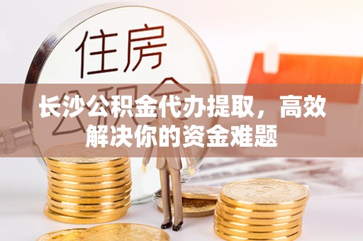抚顺长沙公积金代办提取，高效解决你的资金难题