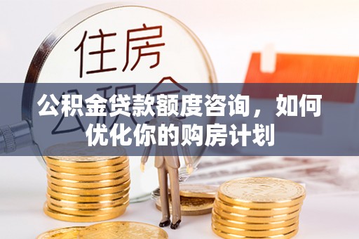 抚顺公积金贷款额度咨询，如何优化你的购房计划