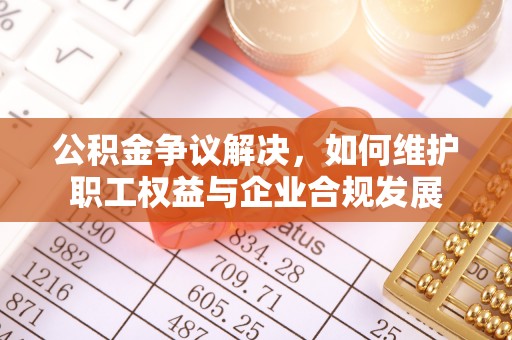 抚顺公积金争议解决，如何维护职工权益与企业合规发展