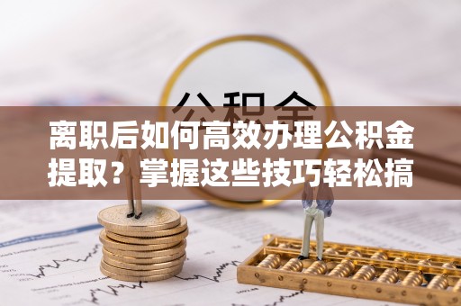抚顺离职后如何高效办理公积金提取？掌握这些技巧轻松搞定