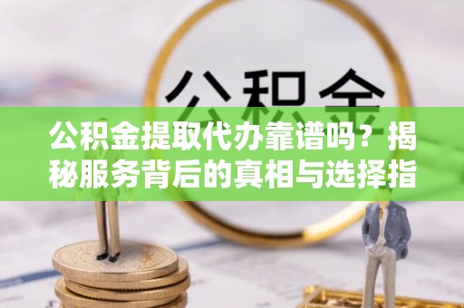 抚顺公积金提取代办靠谱吗？揭秘服务背后的真相与选择指南