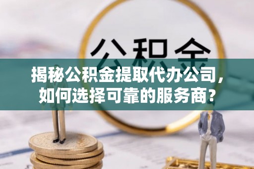 抚顺揭秘公积金提取代办公司，如何选择可靠的服务商？